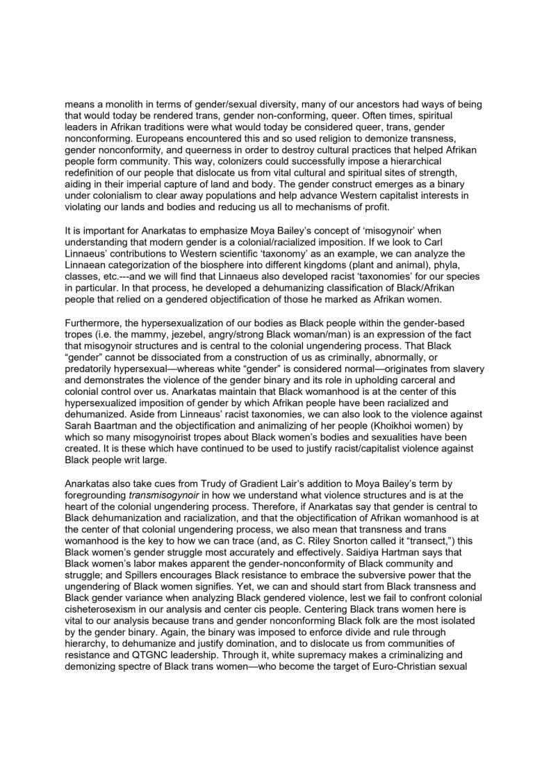 means a monolith in terms of gender/sexual diversity, many of our ancestors had ways of being
that would today be rendered trans, gender non-conforming, queer. Often times, spiritual
leaders in Afrikan traditions were what would today be considered queer, trans, gender
nonconforming. Europeans encountered this and so used religion to demonize transness,
gender nonconformity, and queerness in order to destroy cultural practices that helped Afrikan
people form community. This way, colonizers could successfully impose a hierarchical
redefinition of our people that dislocate us from vital cultural and spiritual sites of strength,
aiding in their imperial capture of land and body. The gender construct emerges as a binary
under colonialism to clear away populations and help advance Westem capitalist interests in
Violating our lands and bodies and reducing us all to mechanisms of profit.

It is important for Anarkatas to emphasize Moya Bailey's concept of ‘misogynoir’ when
understanding that modern gender is a colonial/racialized imposition. If we look to Carl
Linnaeus’ contributions to Wester scientific ‘taxonomy’ as an example, we can analyze the
Linnaean categorization of the biosphere into different kingdoms (plant and animal), phyla,
classes, etc.—-and we will find that Linnaeus also developed racist ‘taxonomies’ for our species
in particular. In that process, he developed a dehumanizing classification of Black/Afrikan
people that relied on a gendered objectification of those he marked as Afrikan women.

Furthermore, the hypersexualization of our bodies as Black people within the gender-based
tropes (i.e. the mammy, jezebel, angry/strong Black woman/man) is an expression of the fact
that misogynoir structures and is central to the colonial ungendering process. That Black
“gender” cannot be dissociated from a construction of us as criminally, abnormally, or
predatorily hypersexual—whereas white “gender” is considered normal—originates from slavery
and demonstrates the violence of the gender binary and its role in upholding carceral and
colonial control over us. Anarkatas maintain that Black womanhood is at the center of this,
hypersexualized imposition of gender by which Afrikan people have been racialized and
dehumanized. Aside from Linneaus' racist taxonomies, we can also look to the violence against
Sarah Baartman and the objectification and animalizing of her people (KKhoikhoi women) by
which so many misogynoirist tropes about Black women's bodies and sexualities have been
created. It is these which have continued to be used to justify racist/capitalist violence against
Black people writ large.

   

 

 

Anarkatas also take cues from Trudy of Gradient Lair's addition to Moya Bailey's term by
foregrounding transmisogynoir in how we understand what violence structures and is at the
heart of the colonial ungendering process. Therefore, if Anarkatas say that gender is central to
Black dehumanization and racialization, and that the objectification of Afrikan womanhood is at
the center of that colonial ungendering process, we also mean that transness and trans
womanhood is the key to how we can trace (and, as C. Riley Snorton called it “transect,”) this
Black women's gender struggle most accurately and effectively. Saidiya Hartman says that
Black women's labor makes apparent the gender-nonconformity of Black community and
struggle; and Spillers encourages Black resistance to embrace the subversive power that the
ungendering of Black women signifies. Yet, we can and should start from Black transness and
Black gender variance when analyzing Black gendered violence, lest we fail to confront colonial
cisheterosexism in our analysis and center cis people. Centering Black trans women here is
vital to our analysis because trans and gender nonconforming Black folk are the most isolated
by the gender binary. Again, the binary was imposed to enforce divide and rule through
hierarchy, to dehumanize and justify domination, and to dislocate us from communities of
resistance and QTGNC leadership. Through it, white supremacy makes a criminalizing and
demonizing spectre of Black trans women—who become the target of Euro-Christian sexual

 

 
